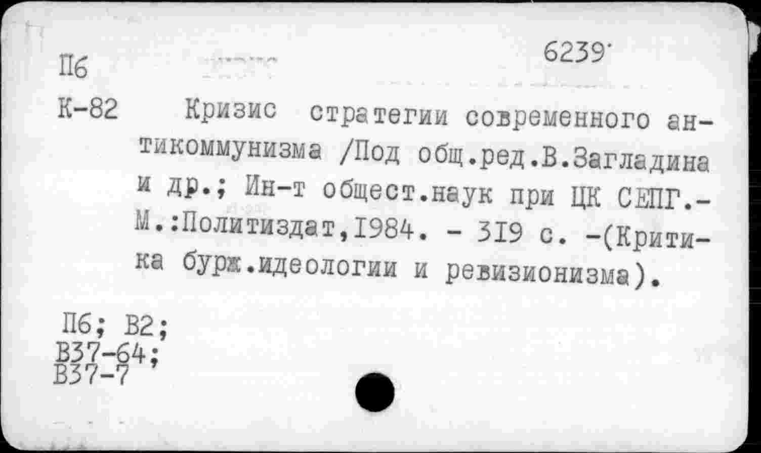 ﻿Пб .......	6239'
К-82 Кризис стратегии современного антикоммунизма /Под общ.род.В.Загладина и др.; Ин-т общест.наук при ЦК СЕПГ,-М. .’Политиздат,1984. - 319 с. -(Критика буря,идеологии и ревизионизма).
Пб; В2;
В37-64 В37-7